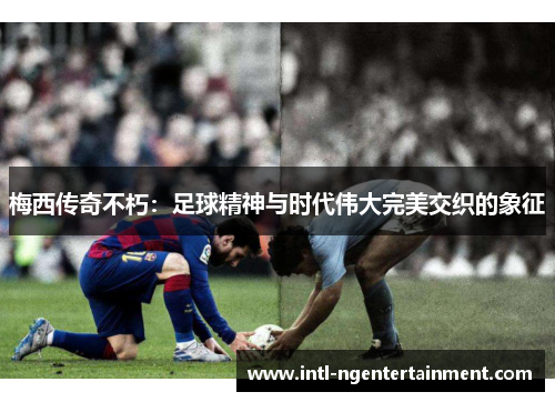梅西传奇不朽：足球精神与时代伟大完美交织的象征