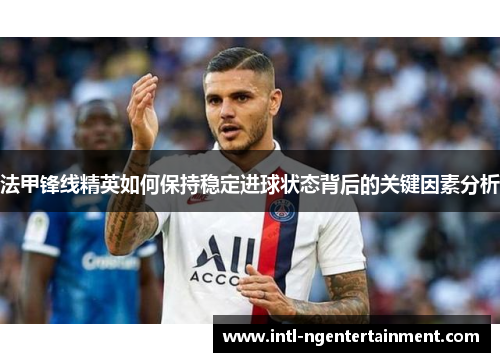 法甲锋线精英如何保持稳定进球状态背后的关键因素分析