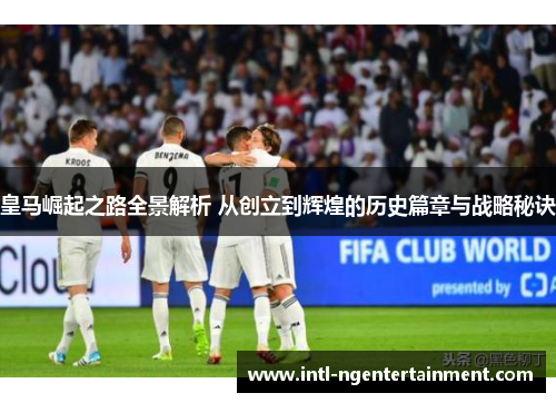 皇马崛起之路全景解析 从创立到辉煌的历史篇章与战略秘诀