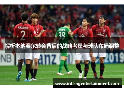 解析本纳赛尔转会背后的战略考量与球队布局调整