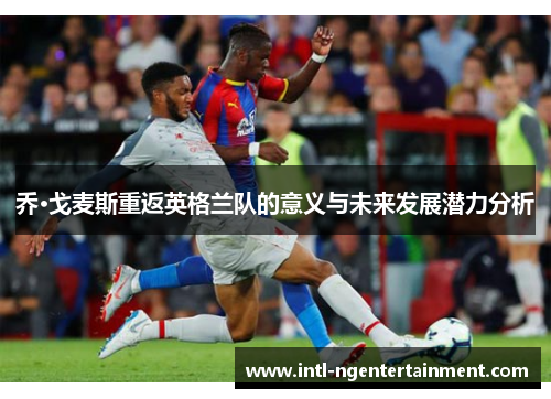 乔·戈麦斯重返英格兰队的意义与未来发展潜力分析