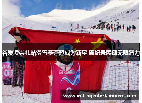 谷爱凌崇礼站滑雪赛夺冠成为新星 破纪录展现无限潜力