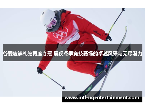 谷爱凌崇礼站再度夺冠 展现冬季竞技赛场的卓越风采与无尽潜力