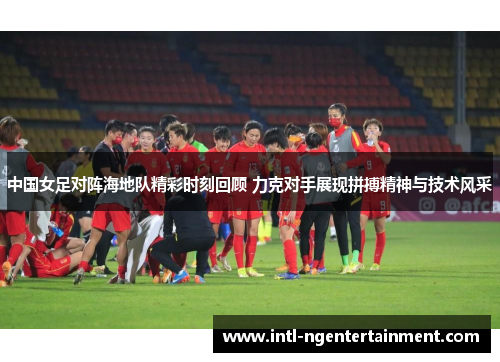 中国女足对阵海地队精彩时刻回顾 力克对手展现拼搏精神与技术风采