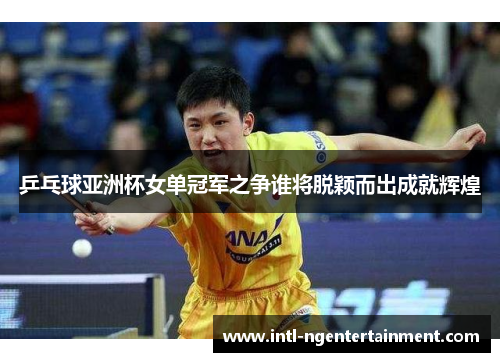 乒乓球亚洲杯女单冠军之争谁将脱颖而出成就辉煌