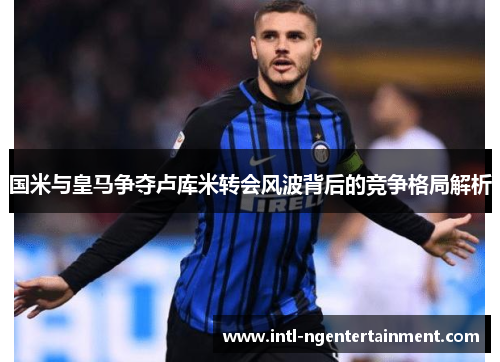 国米与皇马争夺卢库米转会风波背后的竞争格局解析