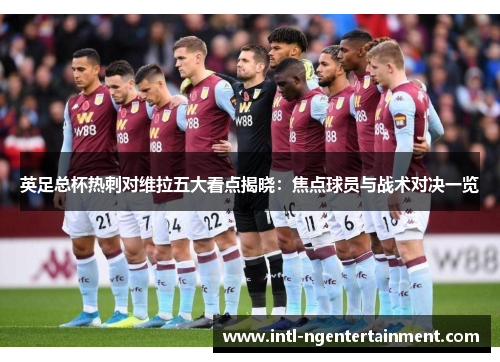 英足总杯热刺对维拉五大看点揭晓：焦点球员与战术对决一览