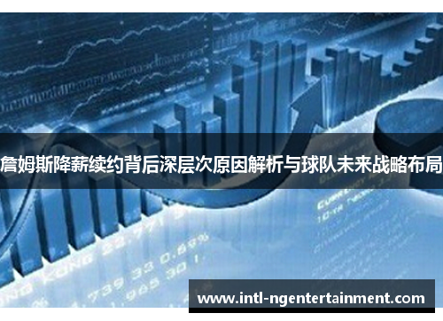 詹姆斯降薪续约背后深层次原因解析与球队未来战略布局