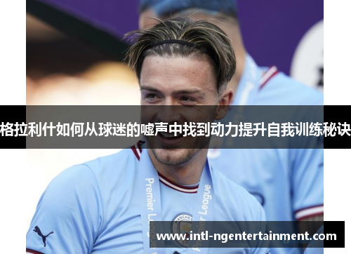 格拉利什如何从球迷的嘘声中找到动力提升自我训练秘诀