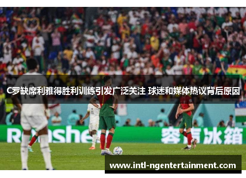 C罗缺席利雅得胜利训练引发广泛关注 球迷和媒体热议背后原因