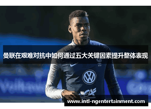 曼联在艰难对抗中如何通过五大关键因素提升整体表现