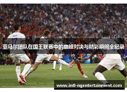 亚马尔团队在国王联赛中的巅峰对决与精彩瞬间全纪录