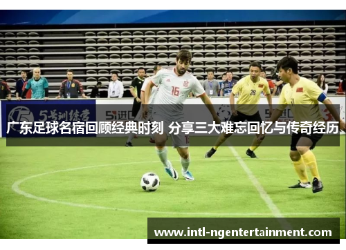 广东足球名宿回顾经典时刻 分享三大难忘回忆与传奇经历
