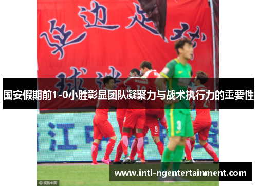 国安假期前1-0小胜彰显团队凝聚力与战术执行力的重要性