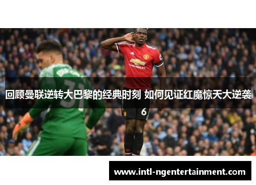 回顾曼联逆转大巴黎的经典时刻 如何见证红魔惊天大逆袭