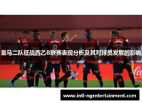 皇马二队征战西乙B联赛表现分析及其对球员发展的影响