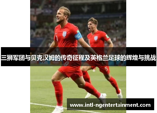 三狮军团与贝克汉姆的传奇征程及英格兰足球的辉煌与挑战