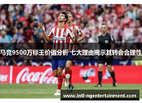 马竞9500万标王价值分析 七大理由揭示其转会合理性 马竞9500万标王价值分析 七大理由揭示其转会合理性