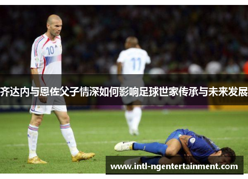 齐达内与恩佐父子情深如何影响足球世家传承与未来发展