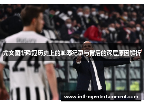 尤文图斯欧冠历史上的耻辱纪录与背后的深层原因解析