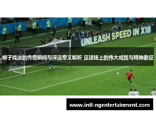 帽子戏法的传奇瞬间与深远意义解析 足球场上的伟大成就与精神象征