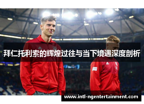 拜仁托利索的辉煌过往与当下境遇深度剖析