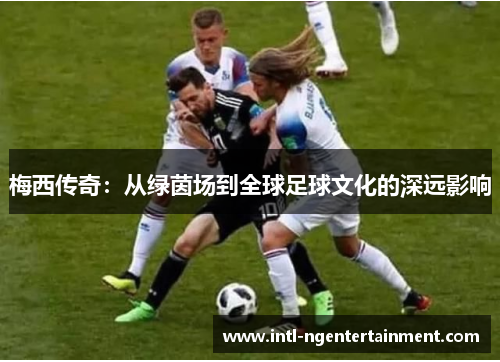 梅西传奇:从绿茵场到全球足球文化的深远影响 梅西传奇:从绿茵场到全球足球文化的深远影响