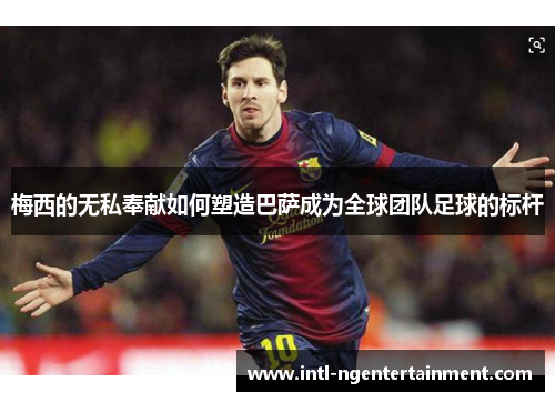 梅西的无私奉献如何塑造巴萨成为全球团队足球的标杆