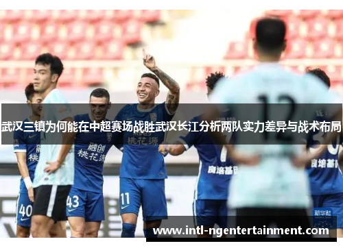 武汉三镇为何能在中超赛场战胜武汉长江分析两队实力差异与战术布局
