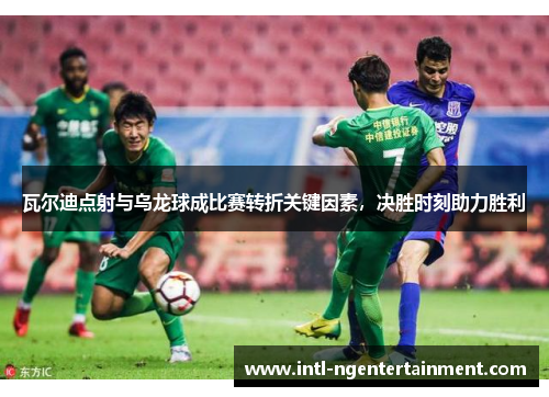 瓦尔迪点射与乌龙球成比赛转折关键因素，决胜时刻助力胜利