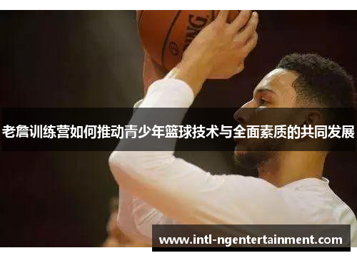老詹训练营如何推动青少年篮球技术与全面素质的共同发展 老詹训练营如何推动青少年篮球技术与全面素质的共同发展