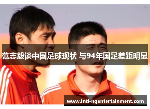 范志毅谈中国足球现状 与94年国足差距明显 范志毅谈中国足球现状 与94年国足差距明显