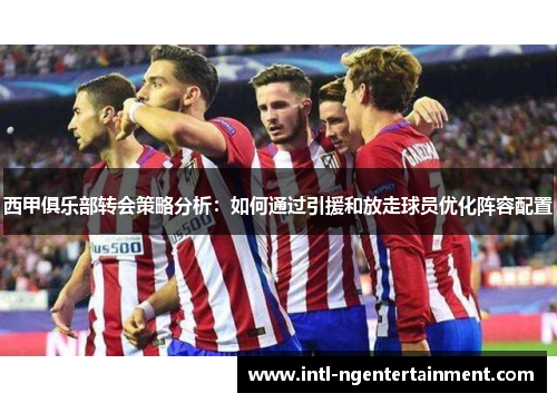 西甲俱乐部转会策略分析:如何通过引援和放走球员优化阵容配置 西甲俱乐部转会策略分析:如何通过引援和放走球员优化阵容配置