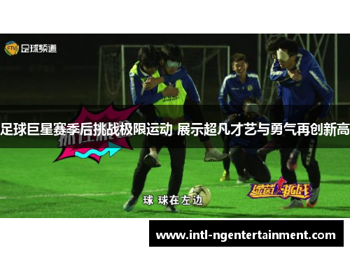 足球巨星赛季后挑战极限运动 展示超凡才艺与勇气再创新高 足球巨星赛季后挑战极限运动 展示超凡才艺与勇气再创新高