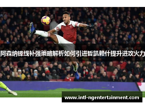 阿森纳锋线补强策略解析如何引进哲凯赖什提升进攻火力