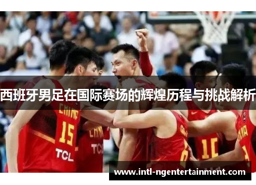 西班牙男足在国际赛场的辉煌历程与挑战解析