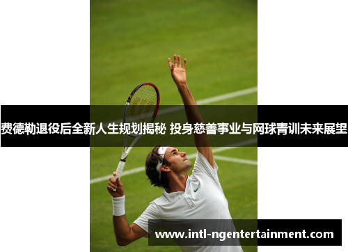 费德勒退役后全新人生规划揭秘 投身慈善事业与网球青训未来展望 费德勒退役后全新人生规划揭秘 投身慈善事业与网球青训未来展望