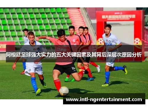 阿根廷足球强大实力的五大关键因素及其背后深层次原因分析 阿根廷足球强大实力的五大关键因素及其背后深层次原因分析