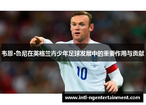 韦恩·鲁尼在英格兰青少年足球发展中的重要作用与贡献