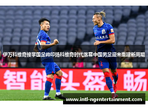 伊万科维奇接掌国足帅印扬科维奇时代落幕中国男足迎来重建新周期 伊万科维奇接掌国足帅印扬科维奇时代落幕中国男足迎来重建新周期