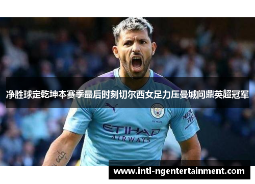 净胜球定乾坤本赛季最后时刻切尔西女足力压曼城问鼎英超冠军 净胜球定乾坤本赛季最后时刻切尔西女足力压曼城问鼎英超冠军